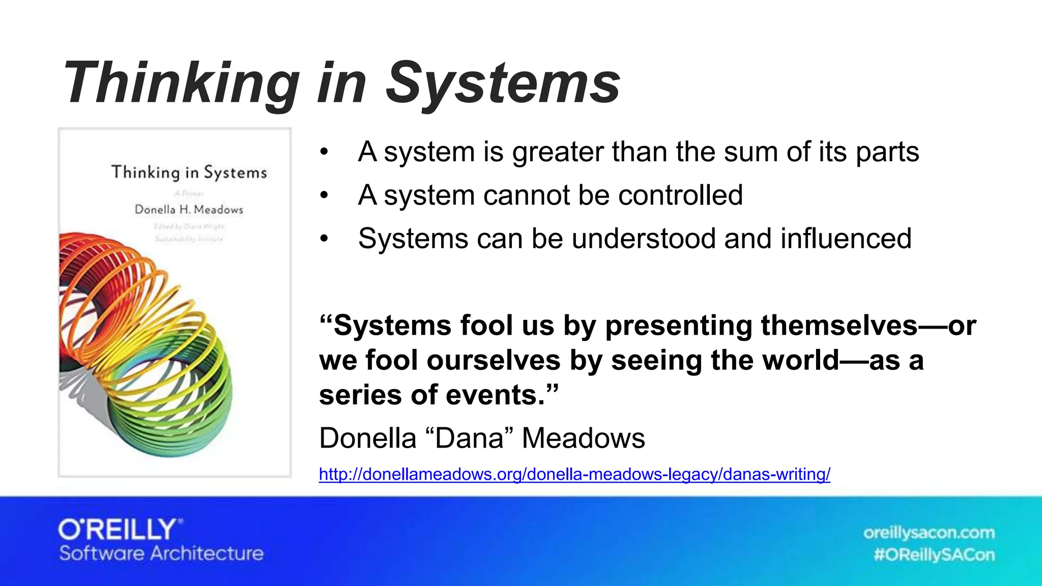 Thinking in Systems
• A system is greater than the sum of its parts
• A system cannot be controlled
• Systems can be understood and influenced
“Systems fool us by presenting themselves—or
we fool ourselves by seeing the world—as a
series of events.”
Donella “Dana” Meadows
http://donellameadows.org/donella-meadows-legacy/danas-writing/
 