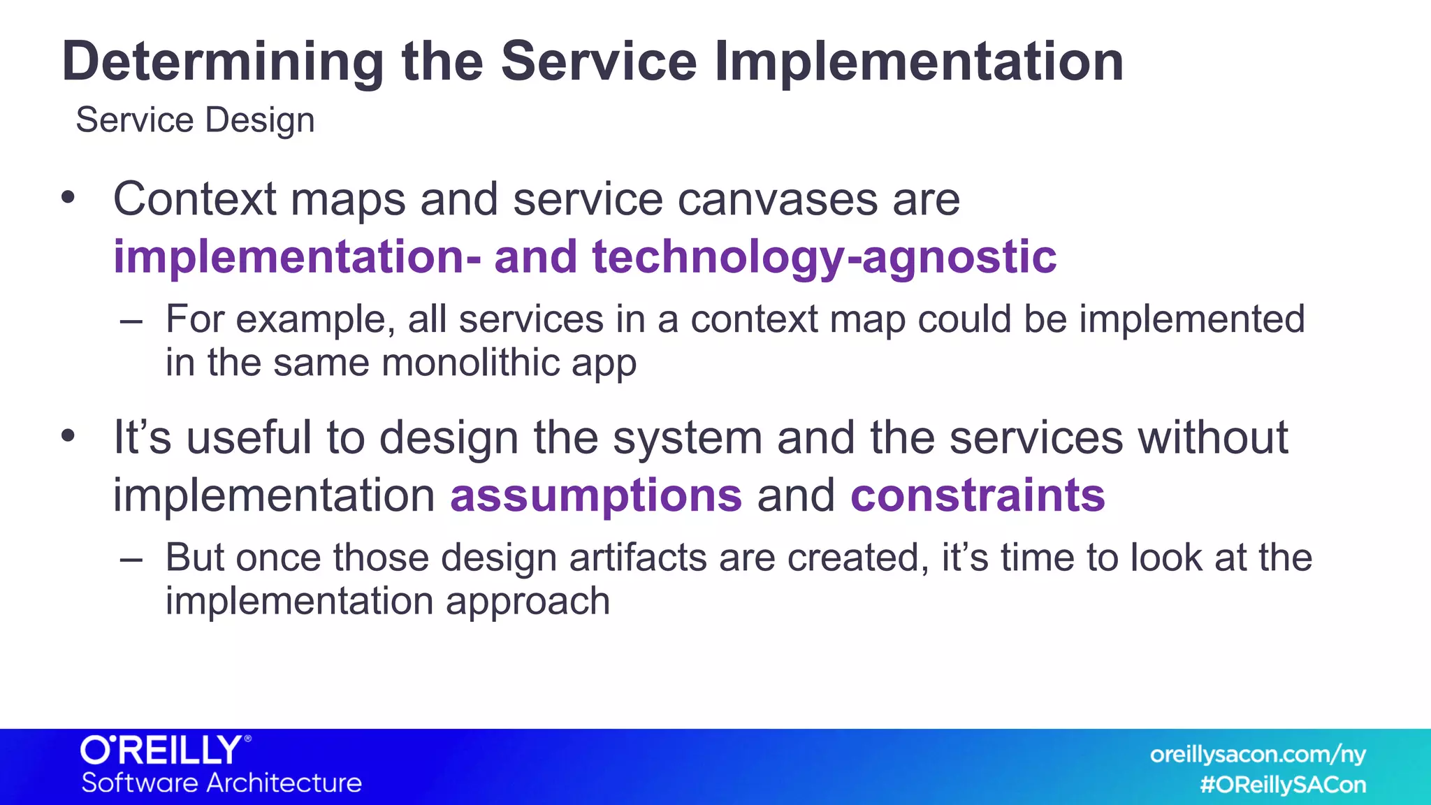 Determining the Service Implementation
• Context maps and service canvases are
implementation- and technology-agnostic
– For example, all services in a context map could be implemented
in the same monolithic app
• It’s useful to design the system and the services without
implementation assumptions and constraints
– But once those design artifacts are created, it’s time to look at the
implementation approach
Service Design
 