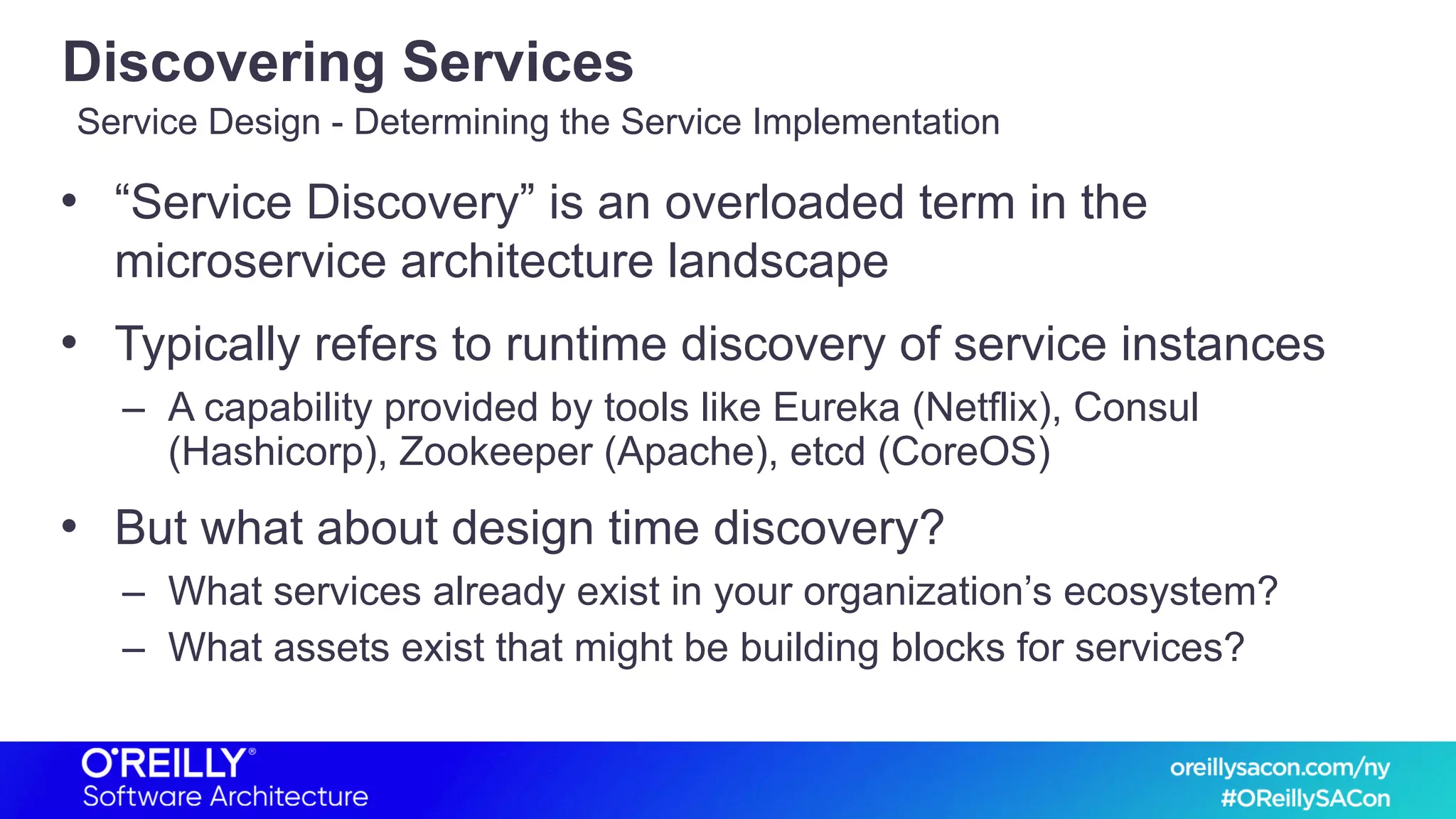 Discovering Services
• “Service Discovery” is an overloaded term in the
microservice architecture landscape
• Typically refers to runtime discovery of service instances
– A capability provided by tools like Eureka (Netflix), Consul
(Hashicorp), Zookeeper (Apache), etcd (CoreOS)
• But what about design time discovery?
– What services already exist in your organization’s ecosystem?
– What assets exist that might be building blocks for services?
Service Design - Determining the Service Implementation
 