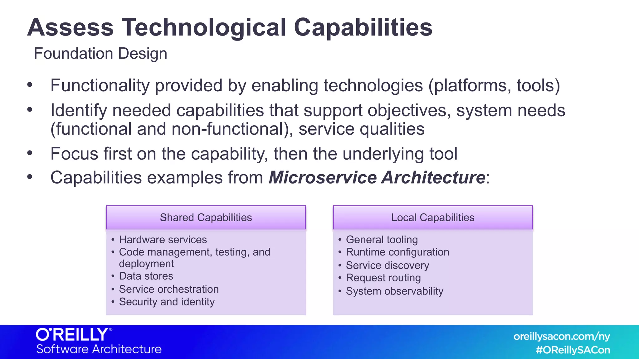 Assess Technological Capabilities
• Functionality provided by enabling technologies (platforms, tools)
• Identify needed capabilities that support objectives, system needs
(functional and non-functional), service qualities
• Focus first on the capability, then the underlying tool
• Capabilities examples from Microservice Architecture:
Foundation Design
Shared Capabilities
• Hardware services
• Code management, testing, and
deployment
• Data stores
• Service orchestration
• Security and identity
Local Capabilities
• General tooling
• Runtime configuration
• Service discovery
• Request routing
• System observability
 