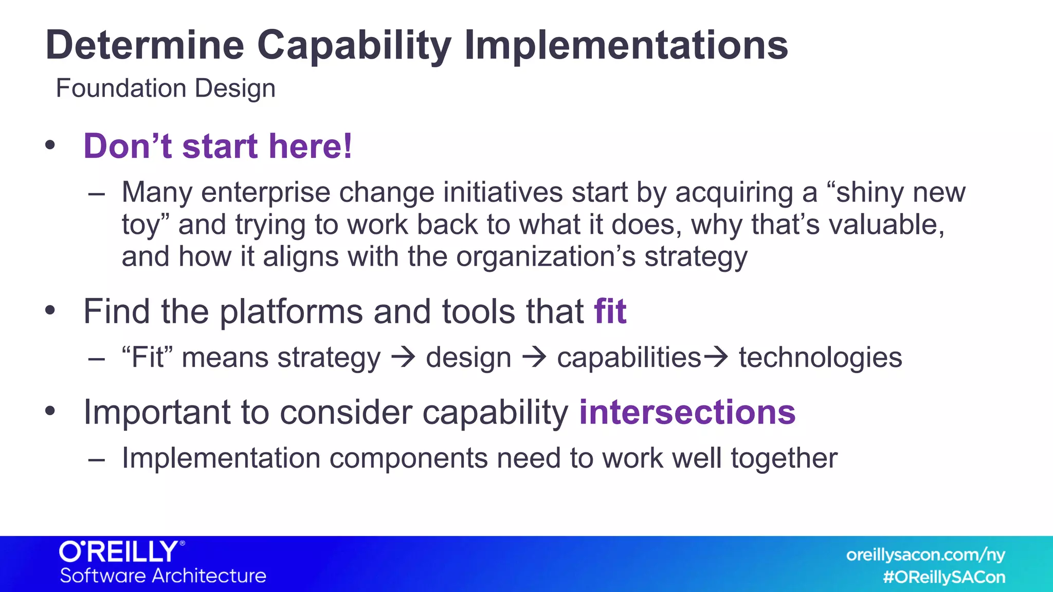 Determine Capability Implementations
• Don’t start here!
– Many enterprise change initiatives start by acquiring a “shiny new
toy” and trying to work back to what it does, why that’s valuable,
and how it aligns with the organization’s strategy
• Find the platforms and tools that fit
– “Fit” means strategy à design à capabilitiesà technologies
• Important to consider capability intersections
– Implementation components need to work well together
Foundation Design
 