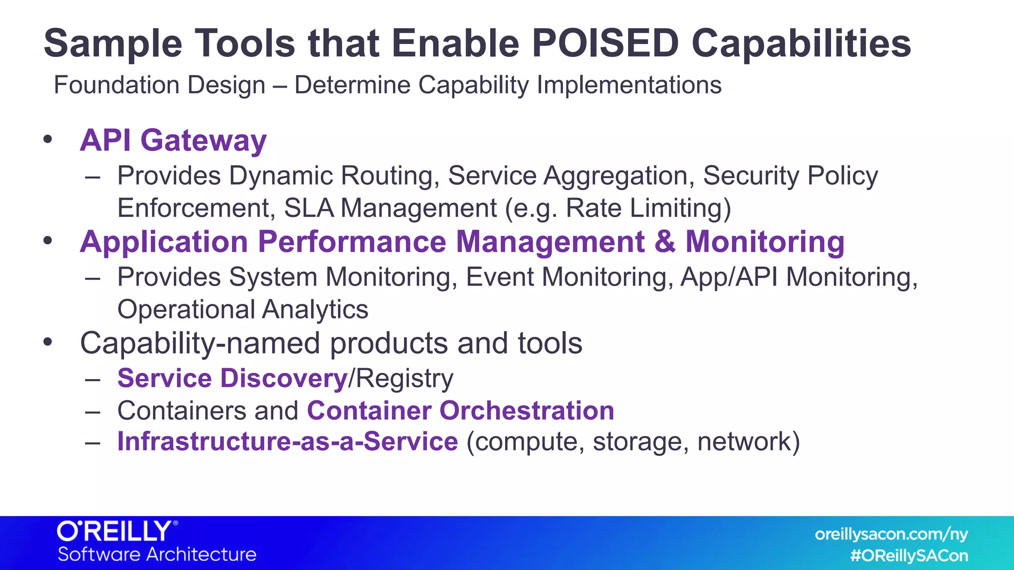 Sample Tools that Enable POISED Capabilities
• API Gateway
– Provides Dynamic Routing, Service Aggregation, Security Policy
Enforcement, SLA Management (e.g. Rate Limiting)
• Application Performance Management & Monitoring
– Provides System Monitoring, Event Monitoring, App/API Monitoring,
Operational Analytics
• Capability-named products and tools
– Service Discovery/Registry
– Containers and Container Orchestration
– Infrastructure-as-a-Service (compute, storage, network)
Foundation Design – Determine Capability Implementations
 