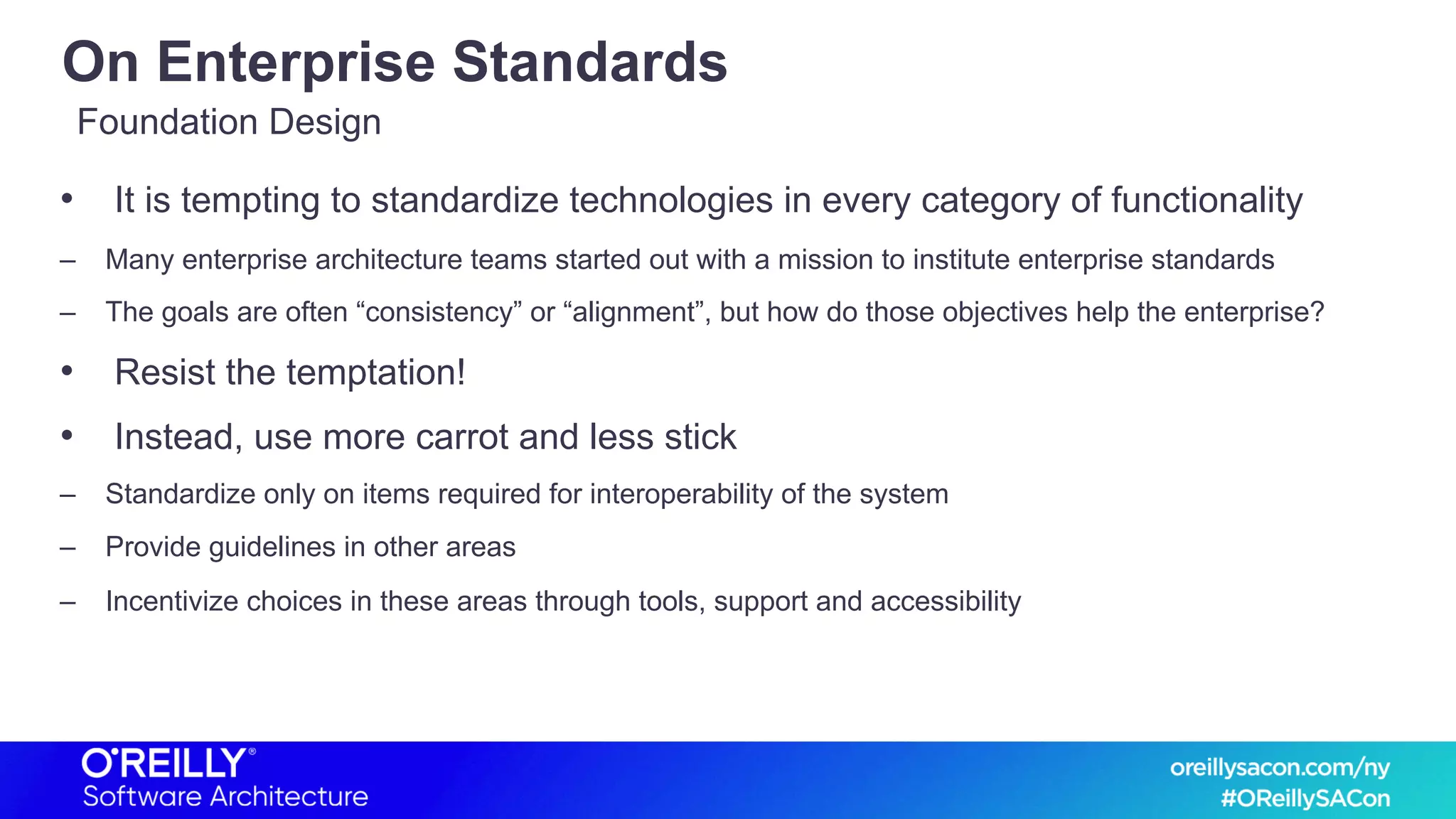 On Enterprise Standards
• It is tempting to standardize technologies in every category of functionality
– Many enterprise architecture teams started out with a mission to institute enterprise standards
– The goals are often “consistency” or “alignment”, but how do those objectives help the enterprise?
• Resist the temptation!
• Instead, use more carrot and less stick
– Standardize only on items required for interoperability of the system
– Provide guidelines in other areas
– Incentivize choices in these areas through tools, support and accessibility
Foundation Design
 