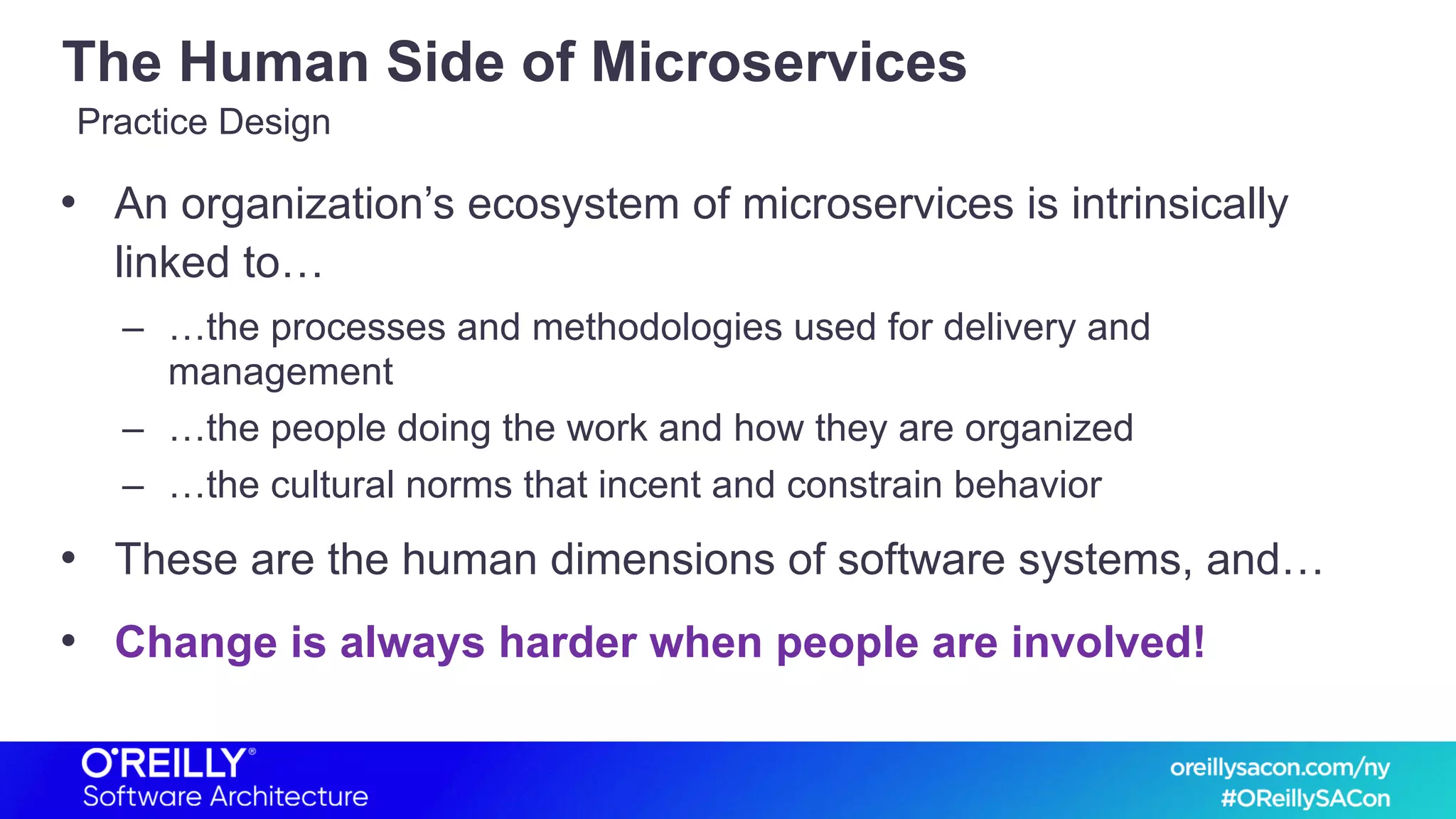 The Human Side of Microservices
• An organization’s ecosystem of microservices is intrinsically
linked to…
– …the processes and methodologies used for delivery and
management
– …the people doing the work and how they are organized
– …the cultural norms that incent and constrain behavior
• These are the human dimensions of software systems, and…
• Change is always harder when people are involved!
Practice Design
 