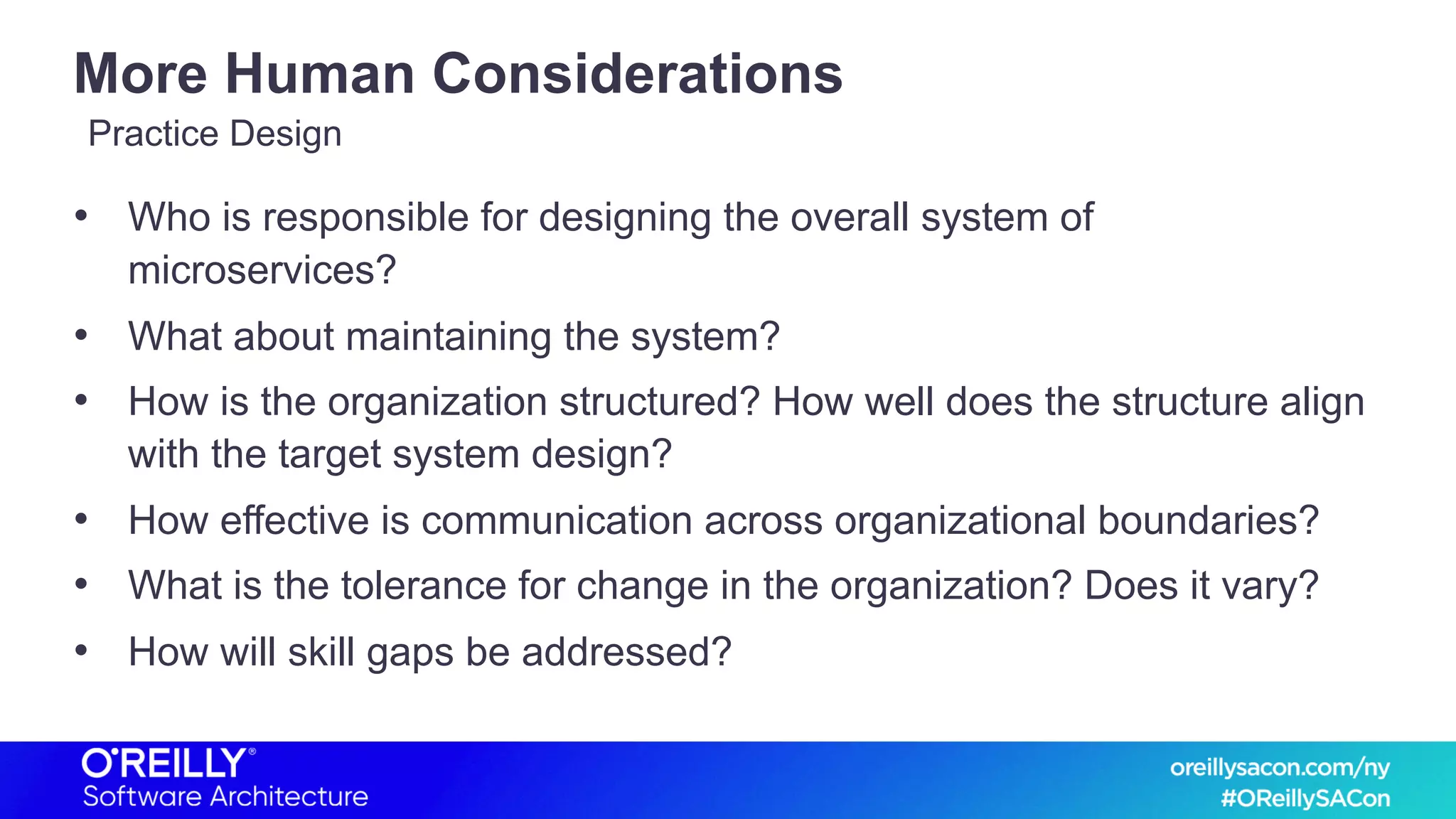 More Human Considerations
• Who is responsible for designing the overall system of
microservices?
• What about maintaining the system?
• How is the organization structured? How well does the structure align
with the target system design?
• How effective is communication across organizational boundaries?
• What is the tolerance for change in the organization? Does it vary?
• How will skill gaps be addressed?
Practice Design
 