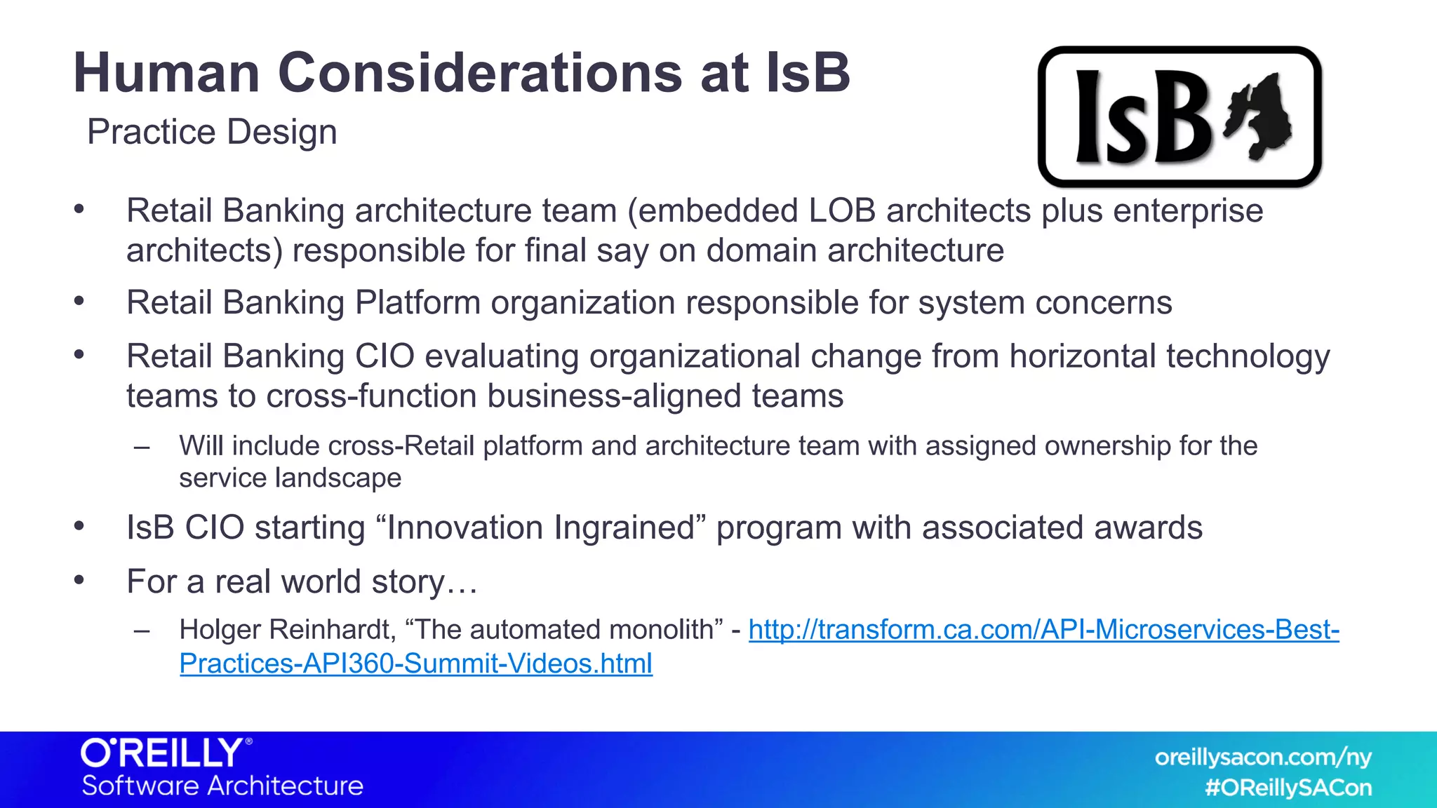 Human Considerations at IsB
• Retail Banking architecture team (embedded LOB architects plus enterprise
architects) responsible for final say on domain architecture
• Retail Banking Platform organization responsible for system concerns
• Retail Banking CIO evaluating organizational change from horizontal technology
teams to cross-function business-aligned teams
– Will include cross-Retail platform and architecture team with assigned ownership for the
service landscape
• IsB CIO starting “Innovation Ingrained” program with associated awards
• For a real world story…
– Holger Reinhardt, “The automated monolith” - http://transform.ca.com/API-Microservices-Best-
Practices-API360-Summit-Videos.html
Practice Design
 