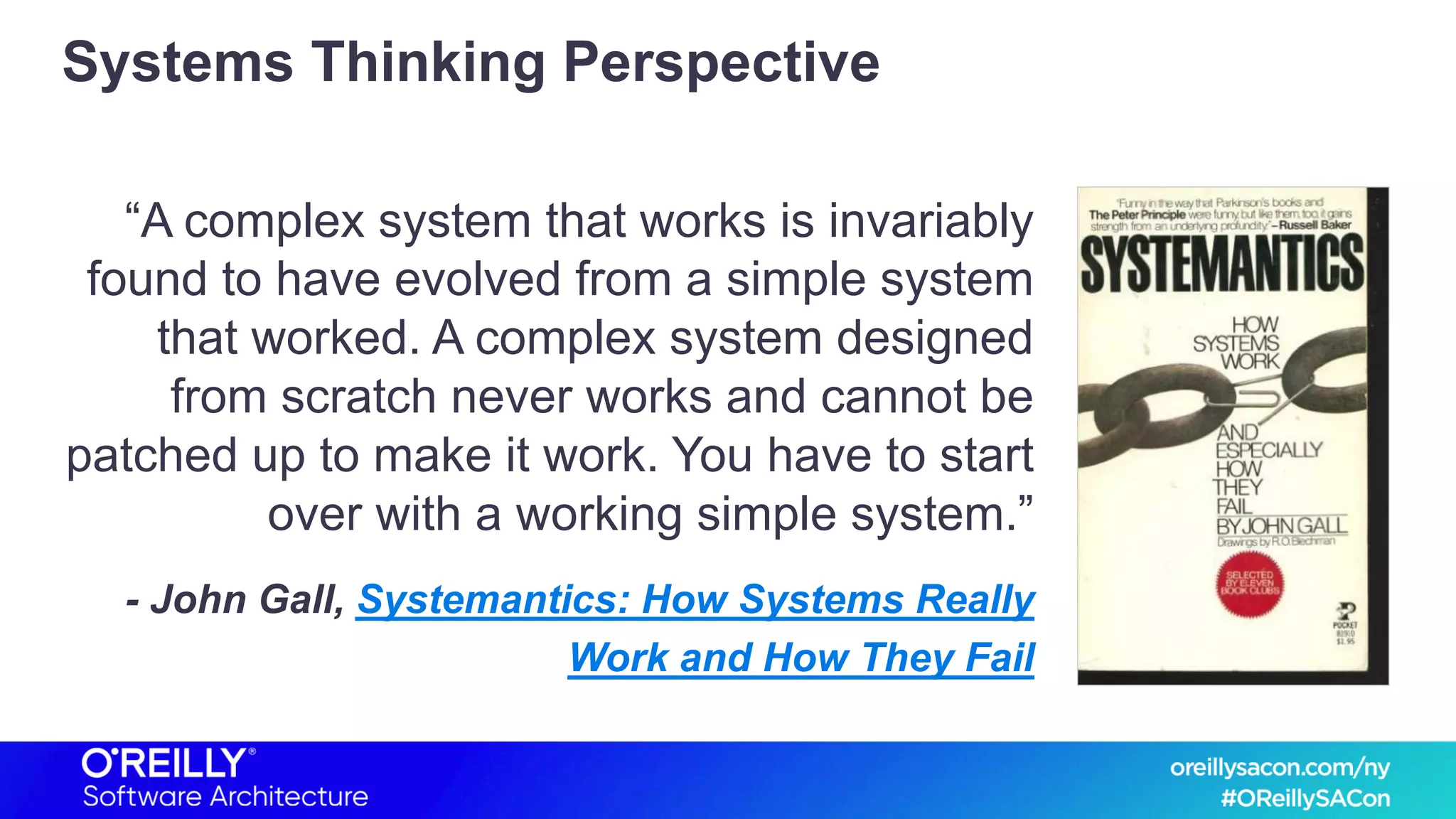 Systems Thinking Perspective
“A complex system that works is invariably
found to have evolved from a simple system
that worked. A complex system designed
from scratch never works and cannot be
patched up to make it work. You have to start
over with a working simple system.”
- John Gall, Systemantics: How Systems Really
Work and How They Fail
 