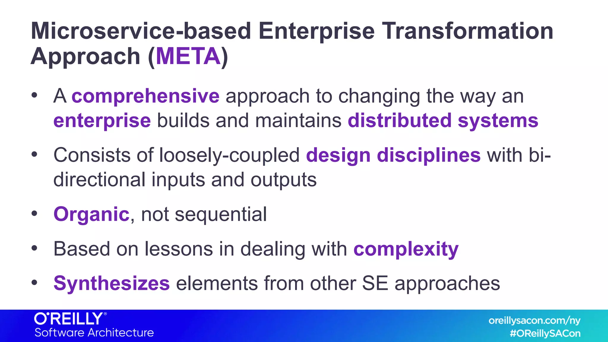 Microservice-based Enterprise Transformation
Approach (META)
• A comprehensive approach to changing the way an
enterprise builds and maintains distributed systems
• Consists of loosely-coupled design disciplines with bi-
directional inputs and outputs
• Organic, not sequential
• Based on lessons in dealing with complexity
• Synthesizes elements from other SE approaches
 