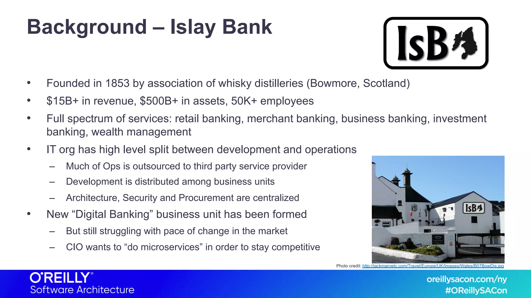 Background – Islay Bank
• Founded in 1853 by association of whisky distilleries (Bowmore, Scotland)
• $15B+ in revenue, $500B+ in assets, 50K+ employees
• Full spectrum of services: retail banking, merchant banking, business banking, investment
banking, wealth management
• IT org has high level split between development and operations
– Much of Ops is outsourced to third party service provider
– Development is distributed among business units
– Architecture, Security and Procurement are centralized
• New “Digital Banking” business unit has been formed
– But still struggling with pace of change in the market
– CIO wants to “do microservices” in order to stay competitive
Photo credit: http://jackmaryetc.com/Travel/Europe/UK/Images/Wales/B07BowDis.jpg
 