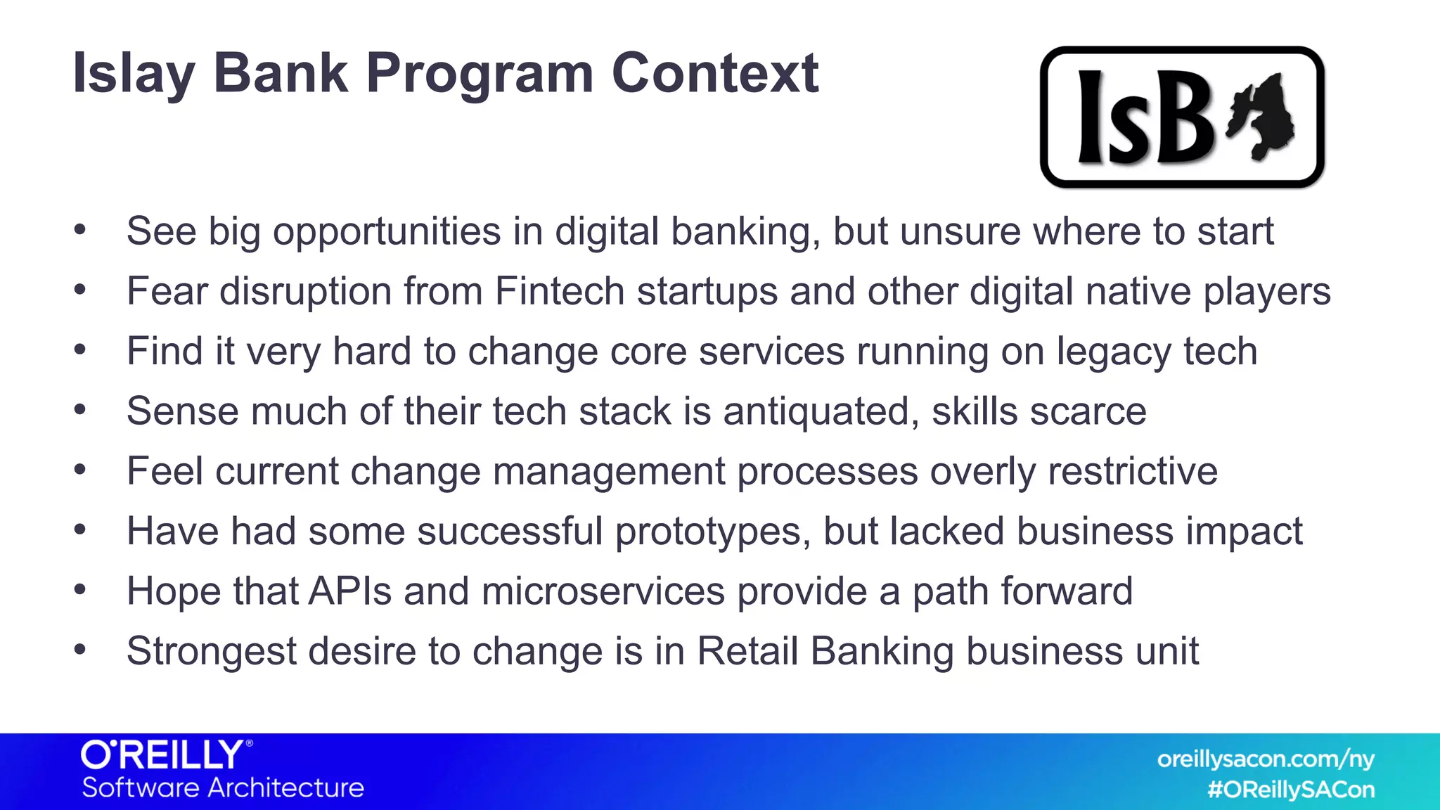 Islay Bank Program Context
• See big opportunities in digital banking, but unsure where to start
• Fear disruption from Fintech startups and other digital native players
• Find it very hard to change core services running on legacy tech
• Sense much of their tech stack is antiquated, skills scarce
• Feel current change management processes overly restrictive
• Have had some successful prototypes, but lacked business impact
• Hope that APIs and microservices provide a path forward
• Strongest desire to change is in Retail Banking business unit
 
