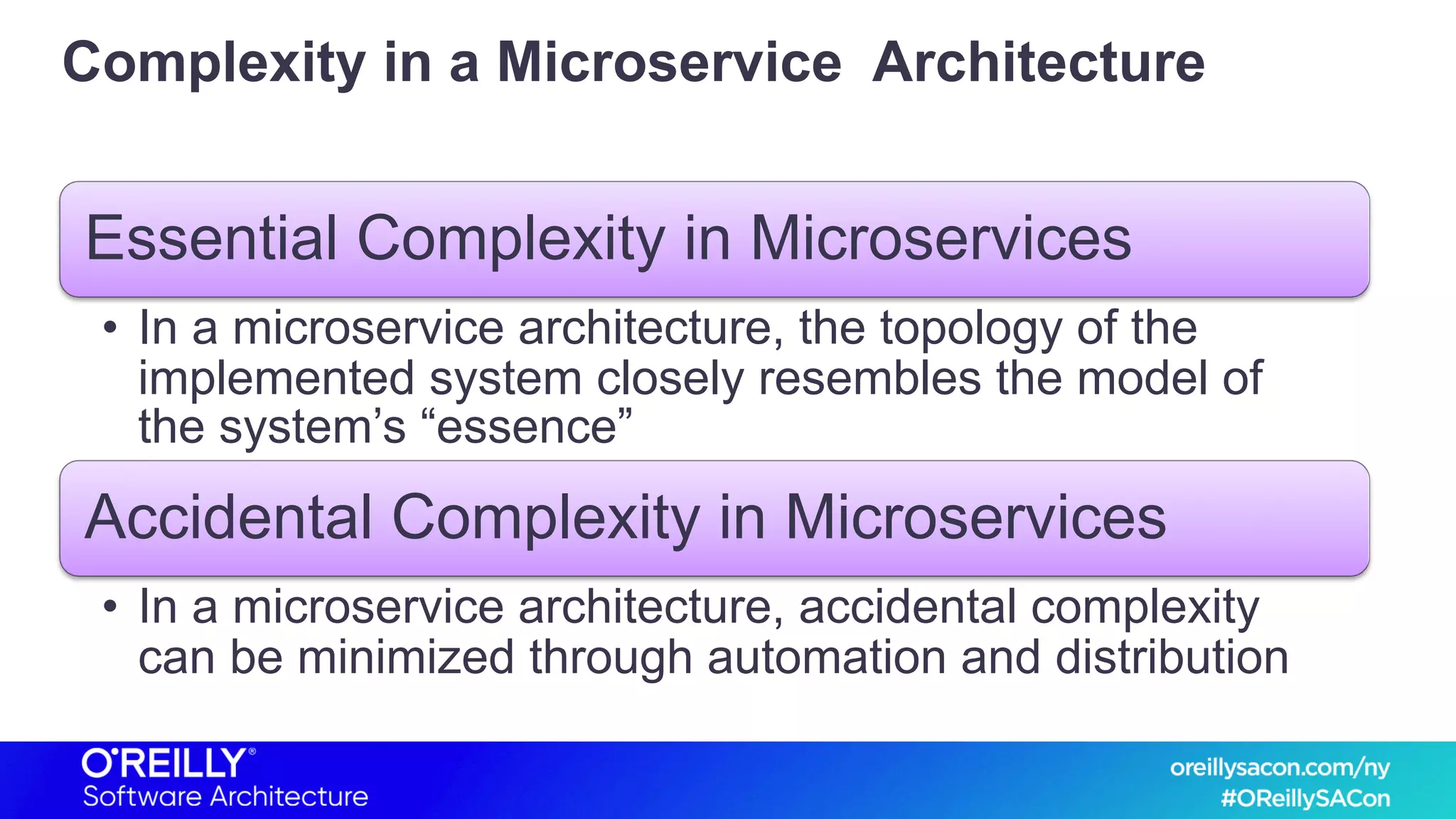 Complexity in a Microservice Architecture
Essential Complexity in Microservices
• In a microservice architecture, the topology of the
implemented system closely resembles the model of
the system’s “essence”
Accidental Complexity in Microservices
• In a microservice architecture, accidental complexity
can be minimized through automation and distribution
 