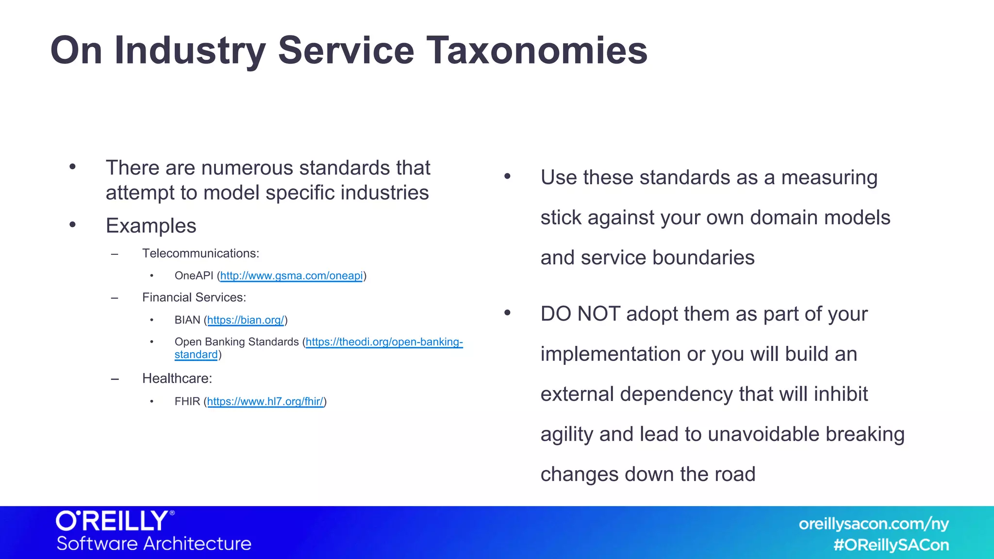 On Industry Service Taxonomies
• There are numerous standards that
attempt to model specific industries
• Examples
– Telecommunications:
• OneAPI (http://www.gsma.com/oneapi)
– Financial Services:
• BIAN (https://bian.org/)
• Open Banking Standards (https://theodi.org/open-banking-
standard)
– Healthcare:
• FHIR (https://www.hl7.org/fhir/)
• Use these standards as a measuring
stick against your own domain models
and service boundaries
• DO NOT adopt them as part of your
implementation or you will build an
external dependency that will inhibit
agility and lead to unavoidable breaking
changes down the road
 