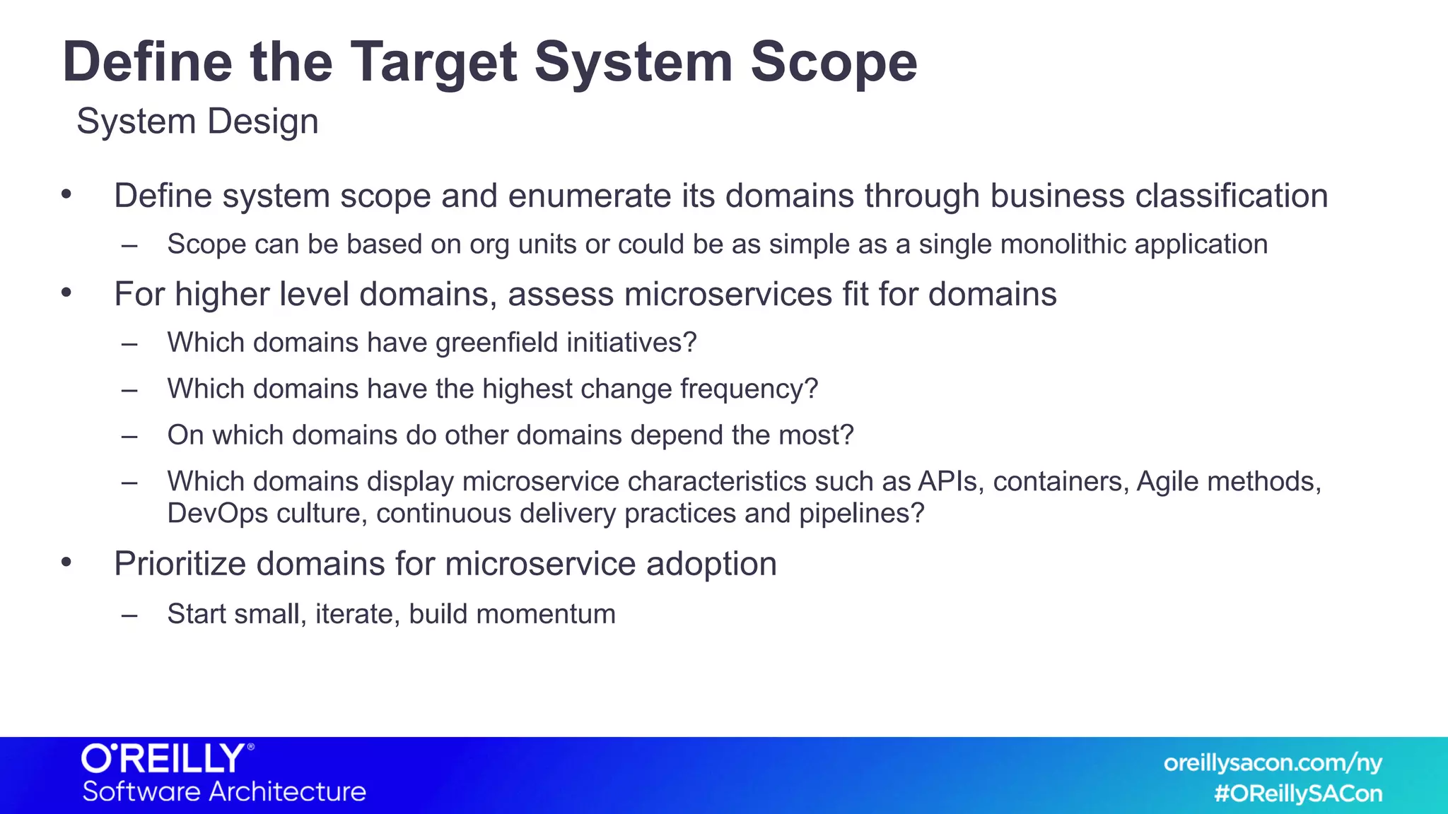 Define the Target System Scope
• Define system scope and enumerate its domains through business classification
– Scope can be based on org units or could be as simple as a single monolithic application
• For higher level domains, assess microservices fit for domains
– Which domains have greenfield initiatives?
– Which domains have the highest change frequency?
– On which domains do other domains depend the most?
– Which domains display microservice characteristics such as APIs, containers, Agile methods,
DevOps culture, continuous delivery practices and pipelines?
• Prioritize domains for microservice adoption
– Start small, iterate, build momentum
System Design
 