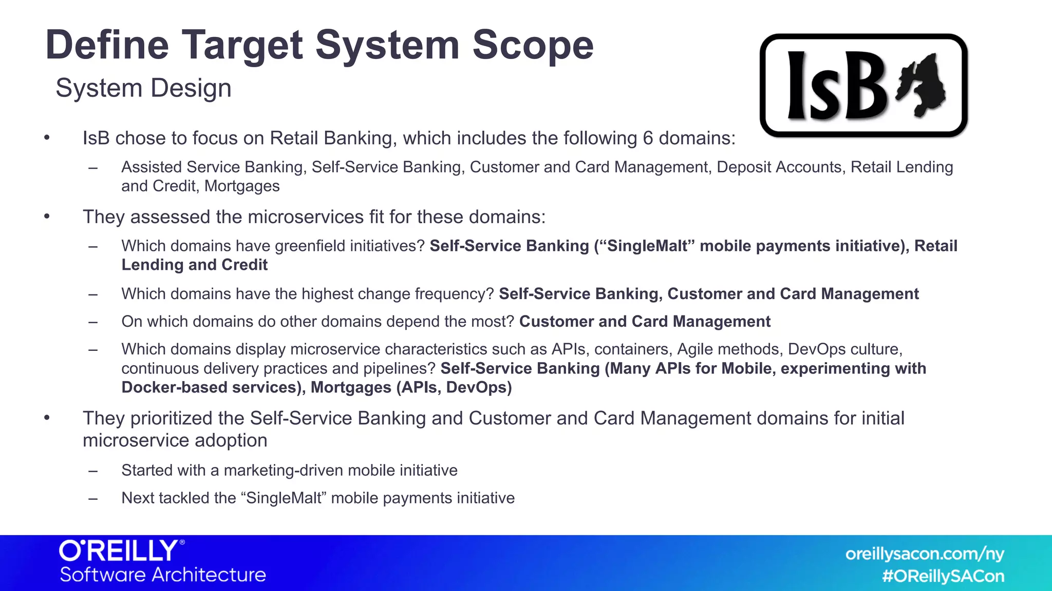Define Target System Scope
• IsB chose to focus on Retail Banking, which includes the following 6 domains:
– Assisted Service Banking, Self-Service Banking, Customer and Card Management, Deposit Accounts, Retail Lending
and Credit, Mortgages
• They assessed the microservices fit for these domains:
– Which domains have greenfield initiatives? Self-Service Banking (“SingleMalt” mobile payments initiative), Retail
Lending and Credit
– Which domains have the highest change frequency? Self-Service Banking, Customer and Card Management
– On which domains do other domains depend the most? Customer and Card Management
– Which domains display microservice characteristics such as APIs, containers, Agile methods, DevOps culture,
continuous delivery practices and pipelines? Self-Service Banking (Many APIs for Mobile, experimenting with
Docker-based services), Mortgages (APIs, DevOps)
• They prioritized the Self-Service Banking and Customer and Card Management domains for initial
microservice adoption
– Started with a marketing-driven mobile initiative
– Next tackled the “SingleMalt” mobile payments initiative
System Design
 