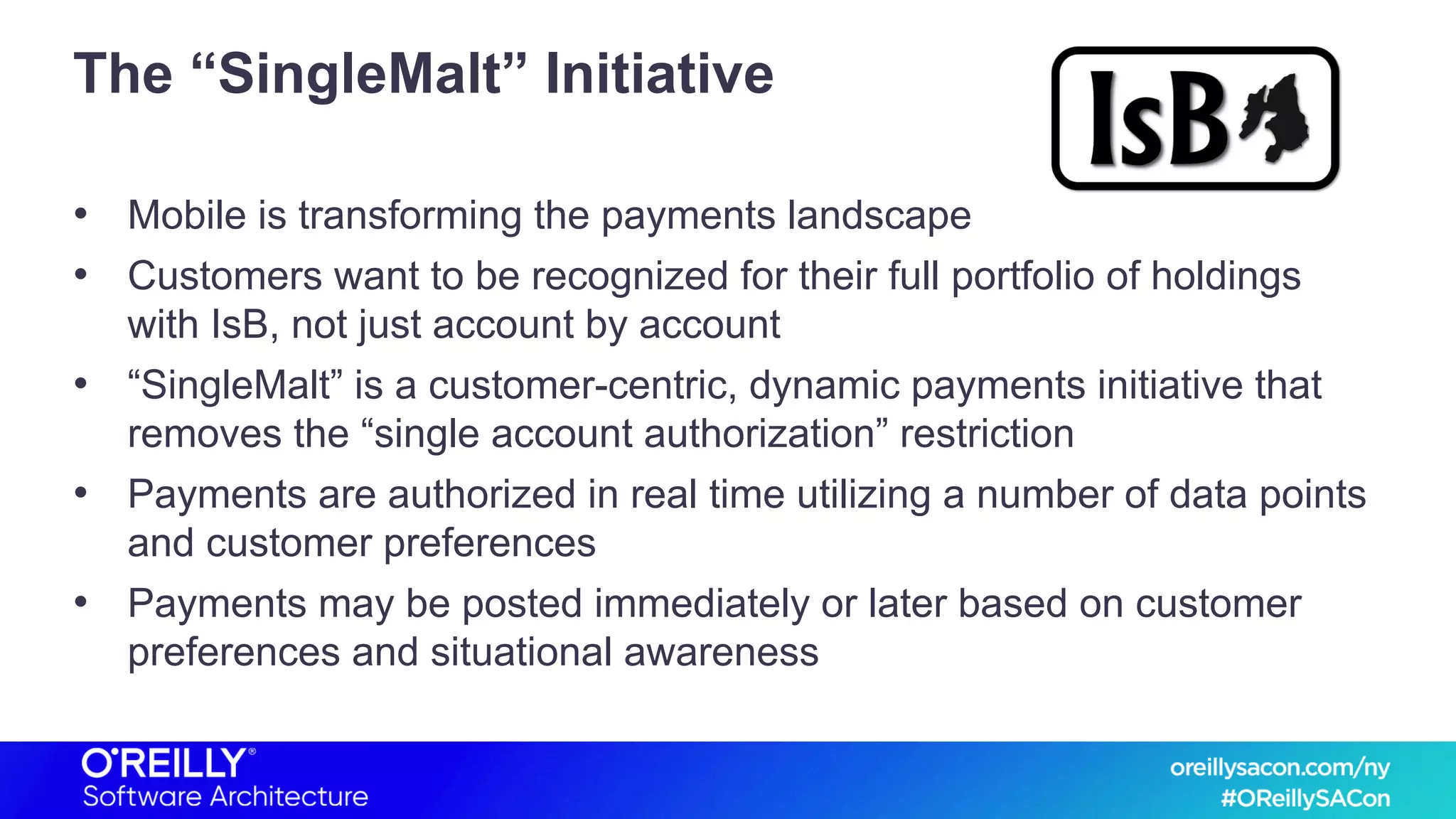 The “SingleMalt” Initiative
• Mobile is transforming the payments landscape
• Customers want to be recognized for their full portfolio of holdings
with IsB, not just account by account
• “SingleMalt” is a customer-centric, dynamic payments initiative that
removes the “single account authorization” restriction
• Payments are authorized in real time utilizing a number of data points
and customer preferences
• Payments may be posted immediately or later based on customer
preferences and situational awareness
 