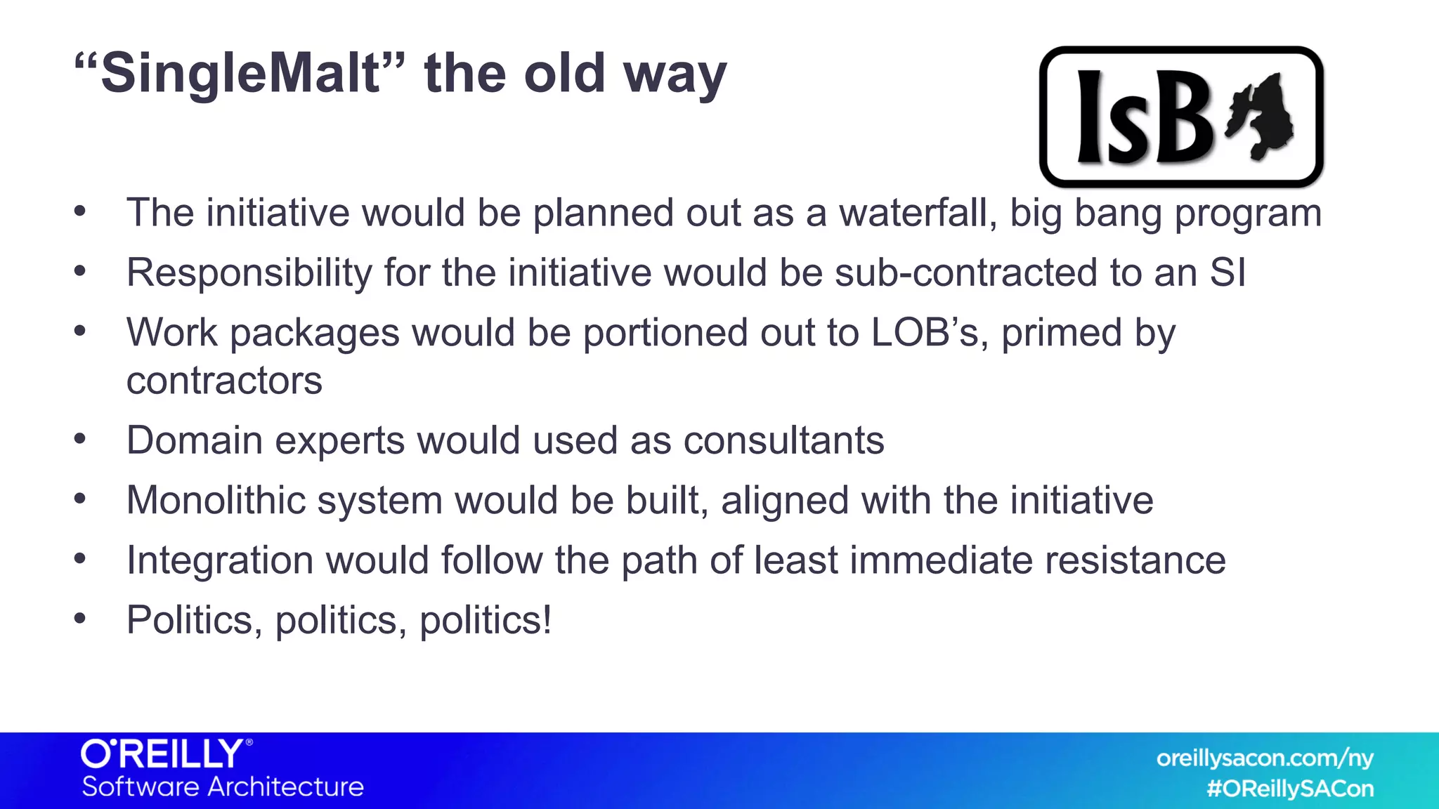“SingleMalt” the old way
• The initiative would be planned out as a waterfall, big bang program
• Responsibility for the initiative would be sub-contracted to an SI
• Work packages would be portioned out to LOB’s, primed by
contractors
• Domain experts would used as consultants
• Monolithic system would be built, aligned with the initiative
• Integration would follow the path of least immediate resistance
• Politics, politics, politics!
 