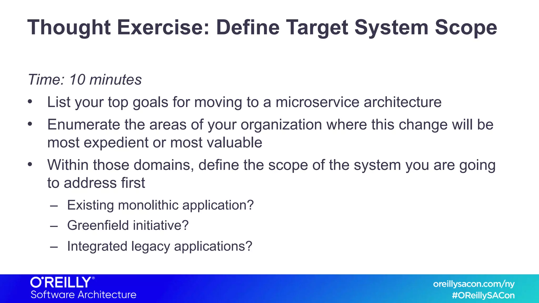 Thought Exercise: Define Target System Scope
Time: 10 minutes
• List your top goals for moving to a microservice architecture
• Enumerate the areas of your organization where this change will be
most expedient or most valuable
• Within those domains, define the scope of the system you are going
to address first
– Existing monolithic application?
– Greenfield initiative?
– Integrated legacy applications?
 