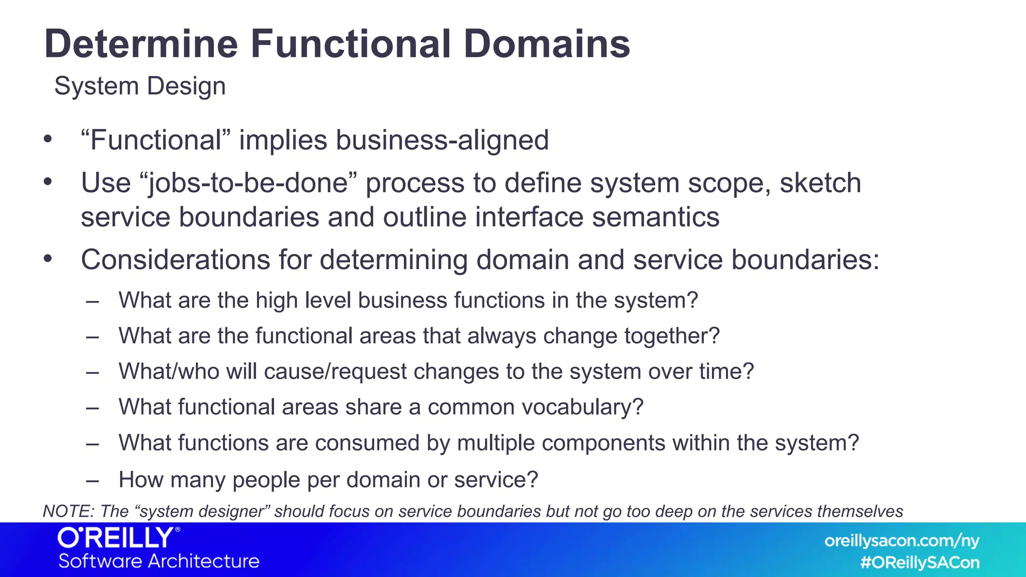 Determine Functional Domains
• “Functional” implies business-aligned
• Use “jobs-to-be-done” process to define system scope, sketch
service boundaries and outline interface semantics
• Considerations for determining domain and service boundaries:
– What are the high level business functions in the system?
– What are the functional areas that always change together?
– What/who will cause/request changes to the system over time?
– What functional areas share a common vocabulary?
– What functions are consumed by multiple components within the system?
– How many people per domain or service?
NOTE: The “system designer” should focus on service boundaries but not go too deep on the services themselves
System Design
 