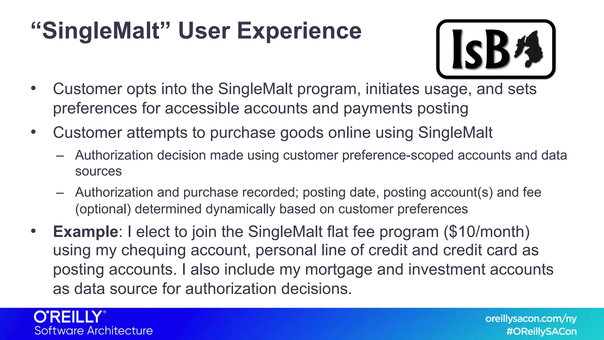 “SingleMalt” User Experience
• Customer opts into the SingleMalt program, initiates usage, and sets
preferences for accessible accounts and payments posting
• Customer attempts to purchase goods online using SingleMalt
– Authorization decision made using customer preference-scoped accounts and data
sources
– Authorization and purchase recorded; posting date, posting account(s) and fee
(optional) determined dynamically based on customer preferences
• Example: I elect to join the SingleMalt flat fee program ($10/month)
using my chequing account, personal line of credit and credit card as
posting accounts. I also include my mortgage and investment accounts
as data source for authorization decisions.
 