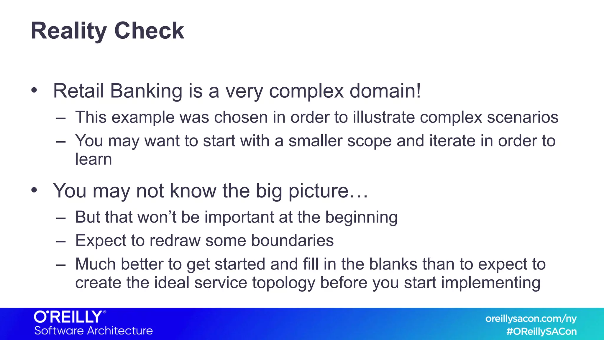Reality Check
• Retail Banking is a very complex domain!
– This example was chosen in order to illustrate complex scenarios
– You may want to start with a smaller scope and iterate in order to
learn
• You may not know the big picture…
– But that won’t be important at the beginning
– Expect to redraw some boundaries
– Much better to get started and fill in the blanks than to expect to
create the ideal service topology before you start implementing
 
