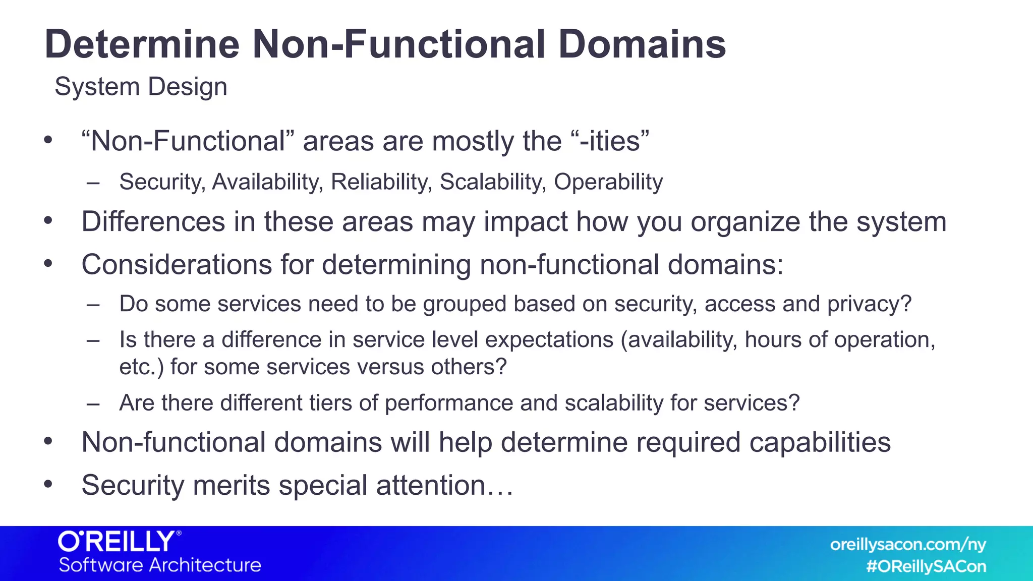 Determine Non-Functional Domains
• “Non-Functional” areas are mostly the “-ities”
– Security, Availability, Reliability, Scalability, Operability
• Differences in these areas may impact how you organize the system
• Considerations for determining non-functional domains:
– Do some services need to be grouped based on security, access and privacy?
– Is there a difference in service level expectations (availability, hours of operation,
etc.) for some services versus others?
– Are there different tiers of performance and scalability for services?
• Non-functional domains will help determine required capabilities
• Security merits special attention…
System Design
 