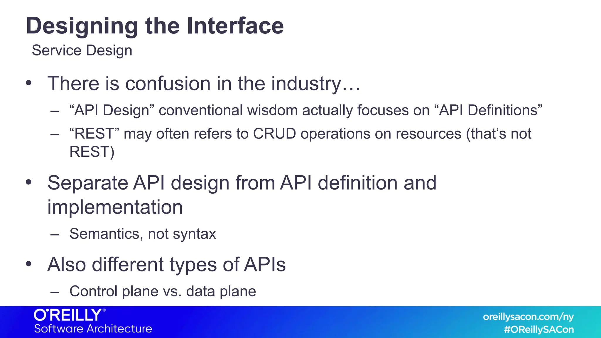 Designing the Interface
• There is confusion in the industry…
– “API Design” conventional wisdom actually focuses on “API Definitions”
– “REST” may often refers to CRUD operations on resources (that’s not
REST)
• Separate API design from API definition and
implementation
– Semantics, not syntax
• Also different types of APIs
– Control plane vs. data plane
Service Design
 