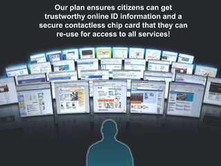 Our plan ensures citizens can get
 trustworthy online ID information and a
secure contactless chip card that they can
    re-use for access to all services!




COURAGE   CURIOSITY   SERVICE   ACCOUNTABILITY   PASSION   TEAMWORK
 