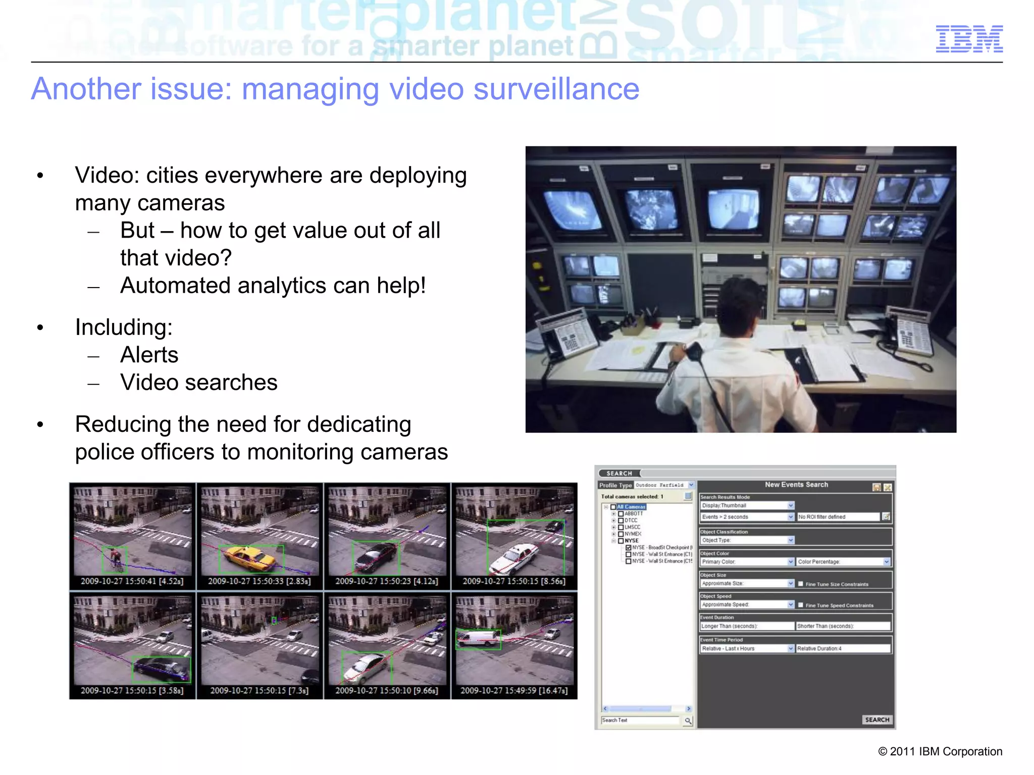 Another issue: managing video surveillance

•   Video: cities everywhere are deploying
    many cameras
     – But – how to get value out of all
        that video?
     – Automated analytics can help!
•   Including:
      – Alerts
      – Video searches
•   Reducing the need for dedicating
    police officers to monitoring cameras




                                             © 2011 IBM Corporation
 