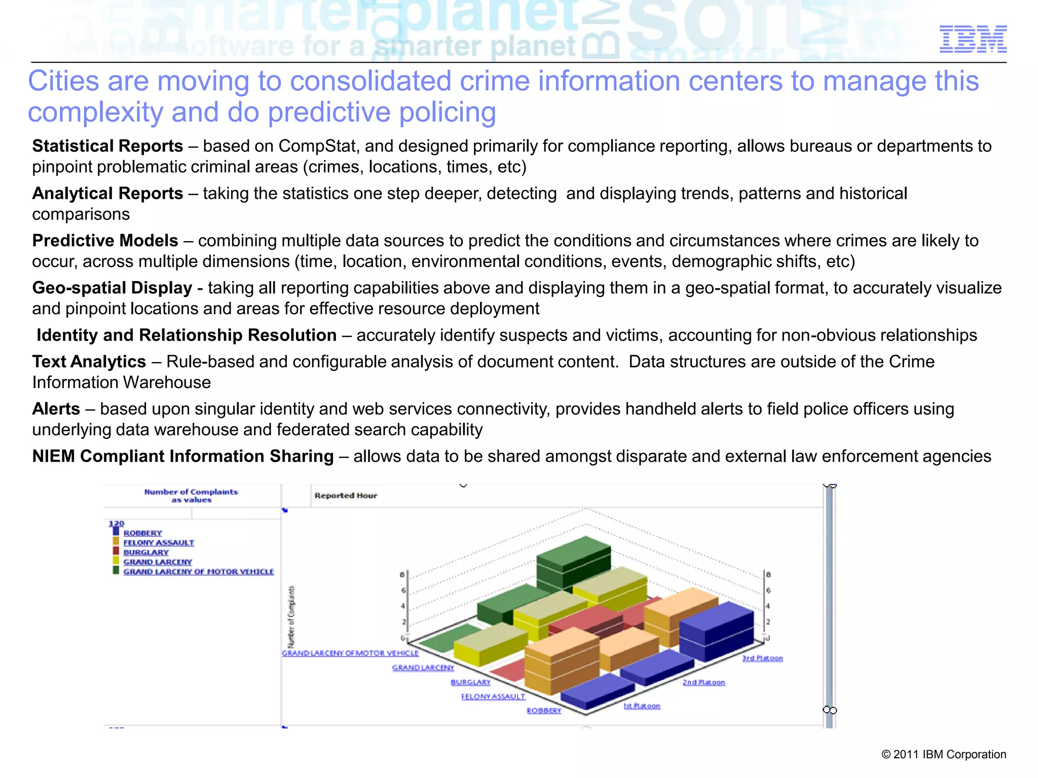 Cities are moving to consolidated crime information centers to manage this
complexity and do predictive policing
Statistical Reports – based on CompStat, and designed primarily for compliance reporting, allows bureaus or departments to
pinpoint problematic criminal areas (crimes, locations, times, etc)
Analytical Reports – taking the statistics one step deeper, detecting and displaying trends, patterns and historical
comparisons
Predictive Models – combining multiple data sources to predict the conditions and circumstances where crimes are likely to
occur, across multiple dimensions (time, location, environmental conditions, events, demographic shifts, etc)
Geo-spatial Display - taking all reporting capabilities above and displaying them in a geo-spatial format, to accurately visualize
and pinpoint locations and areas for effective resource deployment
Identity and Relationship Resolution – accurately identify suspects and victims, accounting for non-obvious relationships
Text Analytics – Rule-based and configurable analysis of document content. Data structures are outside of the Crime
Information Warehouse
Alerts – based upon singular identity and web services connectivity, provides handheld alerts to field police officers using
underlying data warehouse and federated search capability
NIEM Compliant Information Sharing – allows data to be shared amongst disparate and external law enforcement agencies




                                                                                                                  © 2011 IBM Corporation
 