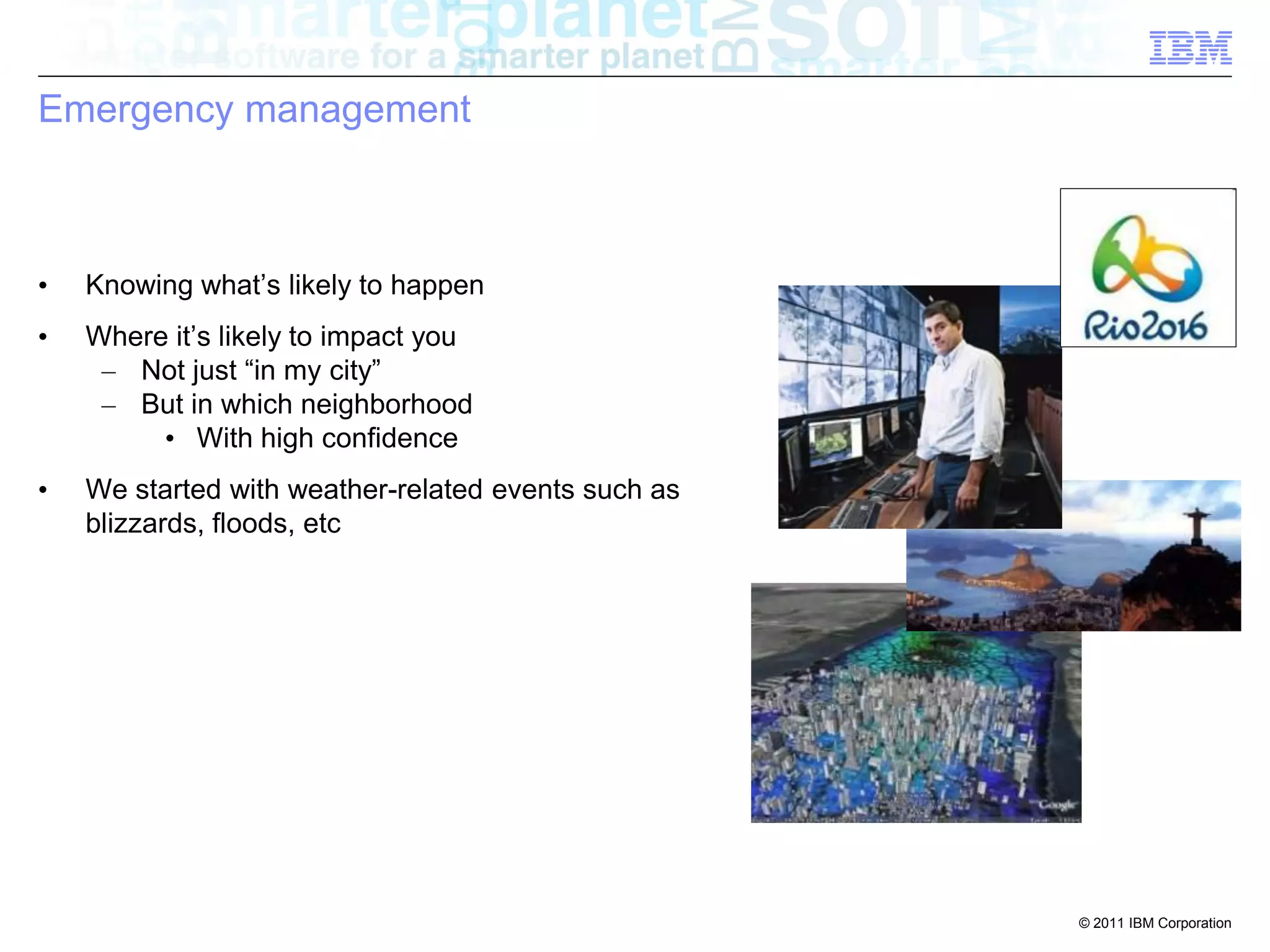 Emergency management



•   Knowing what’s likely to happen
•   Where it’s likely to impact you
     – Not just “in my city”
     – But in which neighborhood
         • With high confidence
•   We started with weather-related events such as
    blizzards, floods, etc




                                                     © 2011 IBM Corporation
 