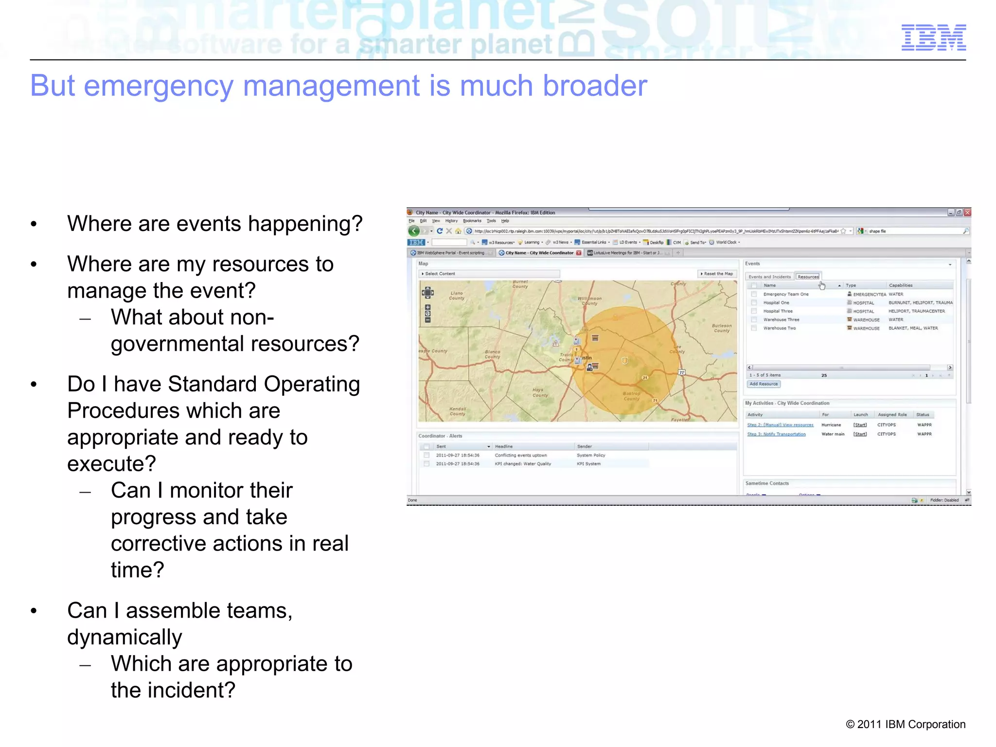 But emergency management is much broader



•   Where are events happening?
•   Where are my resources to
    manage the event?
     – What about non-
       governmental resources?
•   Do I have Standard Operating
    Procedures which are
    appropriate and ready to
    execute?
     – Can I monitor their
         progress and take
         corrective actions in real
         time?
•   Can I assemble teams,
    dynamically
     – Which are appropriate to
        the incident?
                                           © 2011 IBM Corporation
 