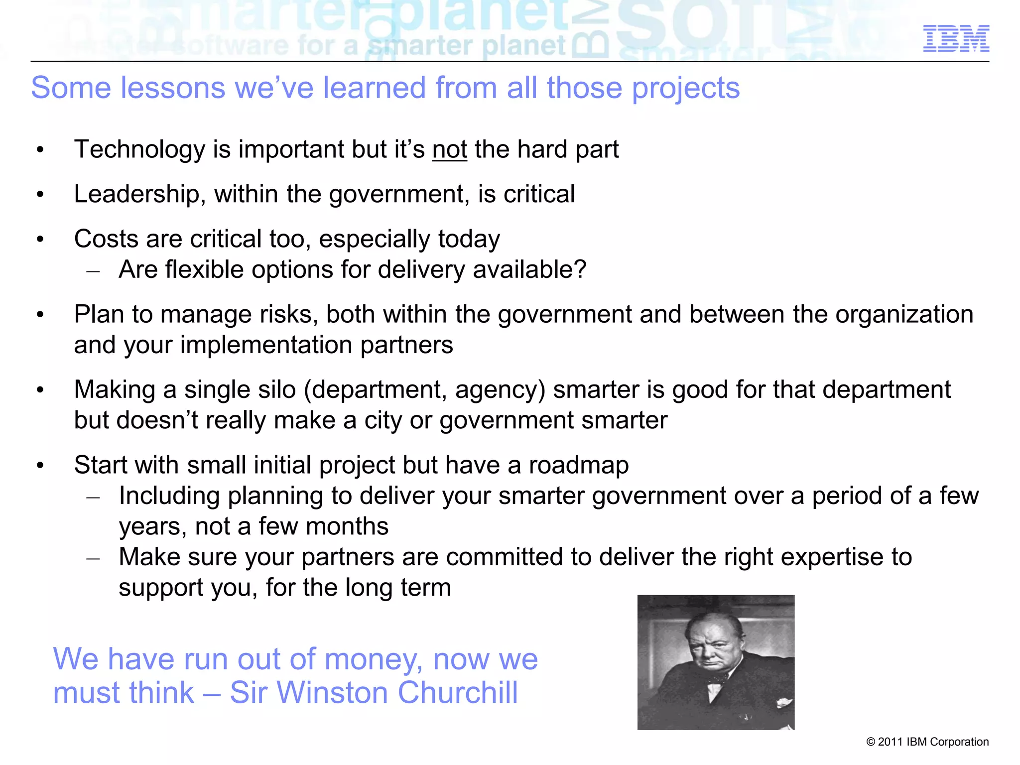 Some lessons we’ve learned from all those projects
•    Technology is important but it’s not the hard part
•    Leadership, within the government, is critical
•    Costs are critical too, especially today
      – Are flexible options for delivery available?
•    Plan to manage risks, both within the government and between the organization
     and your implementation partners
•    Making a single silo (department, agency) smarter is good for that department
     but doesn’t really make a city or government smarter
•    Start with small initial project but have a roadmap
      – Including planning to deliver your smarter government over a period of a few
         years, not a few months
      – Make sure your partners are committed to deliver the right expertise to
         support you, for the long term

    We have run out of money, now we
    must think – Sir Winston Churchill
                                                                          © 2011 IBM Corporation
 
