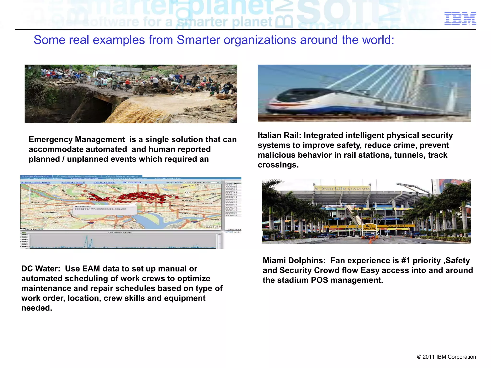 Some real examples from Smarter organizations around the world:




                                                      Italian Rail: Integrated intelligent physical security
 Emergency Management is a single solution that can
                                                      systems to improve safety, reduce crime, prevent
 accommodate automated and human reported
                                                      malicious behavior in rail stations, tunnels, track
 planned / unplanned events which required an
                                                      crossings.




                                                       Miami Dolphins: Fan experience is #1 priority ,Safety
DC Water: Use EAM data to set up manual or             and Security Crowd flow Easy access into and around
automated scheduling of work crews to optimize         the stadium POS management.
maintenance and repair schedules based on type of
work order, location, crew skills and equipment
needed.




                                                                                                  © 2011 IBM Corporation
 