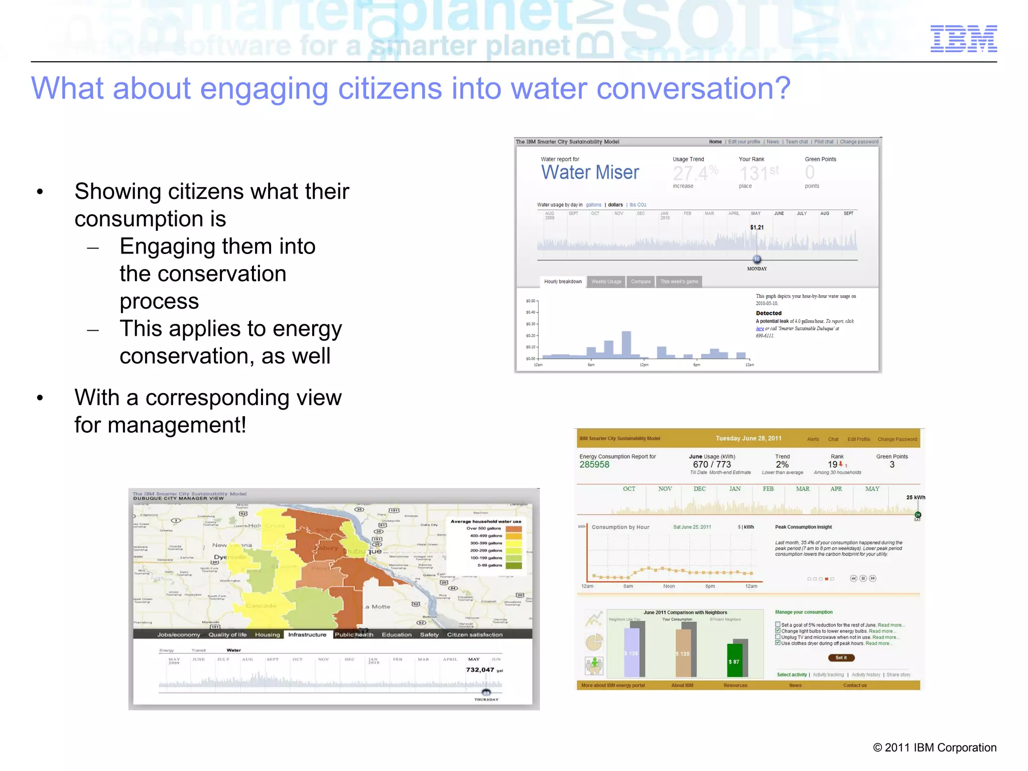 What about engaging citizens into water conversation?


•   Showing citizens what their
    consumption is
     – Engaging them into
        the conservation
        process
     – This applies to energy
        conservation, as well
•   With a corresponding view
    for management!




                                                        © 2011 IBM Corporation
 
