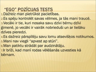 1.Dažreiz man pietrūkst pacietības.
2.Es spēju kontrolēt savas vēlmes, ja tās mani traucē.
3.Vecāki ir tie, kuri nosaka savu dzīvi bērnu dzīvi
ģimenē, jo vecāki ir vairāk nobrieduši un ar lielāku
dzīves pieredzi.
4.Es dažreiz pārspīlēju savu lomu atsevišķos notikumos.
5.Mani nav viegli “apvest ap stūri”.
6.Man patiktu strādāt par audzinātāju.
7.Ir brīži, kad manī rodas vēlēšanās uzvesties kā
bērnam.
 
