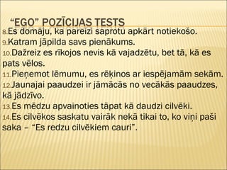 8.Es domāju, ka pareizi saprotu apkārt notiekošo.
9.Katram jāpilda savs pienākums.
10.Dažreiz es rīkojos nevis kā vajadzētu, bet tā, kā es
pats vēlos.
11.Pieņemot lēmumu, es rēķinos ar iespējamām sekām.
12.Jaunajai paaudzei ir jāmācās no vecākās paaudzes,
kā jādzīvo.
13.Es mēdzu apvainoties tāpat kā daudzi cilvēki.
14.Es cilvēkos saskatu vairāk nekā tikai to, ko viņi paši
saka – “Es redzu cilvēkiem cauri”.
 