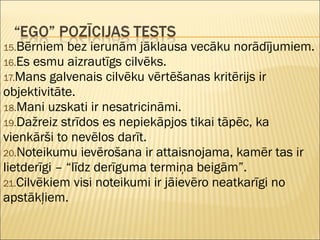 15.Bērniem bez ierunām jāklausa vecāku norādījumiem.
16.Es esmu aizrautīgs cilvēks.
17.Mans galvenais cilvēku vērtēšanas kritērijs ir
objektivitāte.
18.Mani uzskati ir nesatricināmi.
19.Dažreiz strīdos es nepiekāpjos tikai tāpēc, ka
vienkārši to nevēlos darīt.
20.Noteikumu ievērošana ir attaisnojama, kamēr tas ir
lietderīgi – “līdz derīguma termiņa beigām”.
21.Cilvēkiem visi noteikumi ir jāievēro neatkarīgi no
apstākļiem.
 