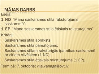 Eseja:
1 ND “Mana saskarsmes stila raksturojums
saskarsmē”;
1 EP “Mana saskarsmes stila ētiskais raksturojums”.
Kritēriji:
 Saskarsmes stila apraksts;
 Saskarsmes stila pamatojums;
 Saskarsmes stilam raksturīgās īpatnības saskarsmē
ar citiem cilvēkiem (1 ND);
 Saskarsmes stila ētiskais raksturojums (1 EP).
Termiņš: 7. oktobris; vija.vanaga@ovt.lv
 