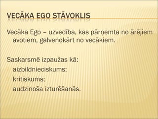 Vecāka Ego – uzvedība, kas pārņemta no ārējiem
avotiem, galvenokārt no vecākiem.
Saskarsmē izpaužas kā:
 aizbildnieciskums;
 kritiskums;
 audzinoša izturēšanās.
 