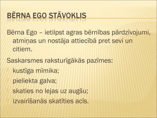 Bērna Ego – ietilpst agras bērnības pārdzīvojumi,
atmiņas un nostāja attiecībā pret sevi un
citiem.
Saskarsmes raksturīgākās pazīmes:
 kustīga mīmika;
 pieliekta galva;
 skaties no lejas uz augšu;
 izvairīšanās skatīties acīs.
 