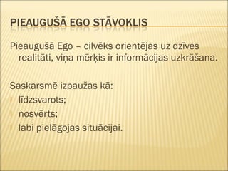 Pieaugušā Ego – cilvēks orientējas uz dzīves
realitāti, viņa mērķis ir informācijas uzkrāšana.
Saskarsmē izpaužas kā:
 līdzsvarots;
 nosvērts;
 labi pielāgojas situācijai.
 