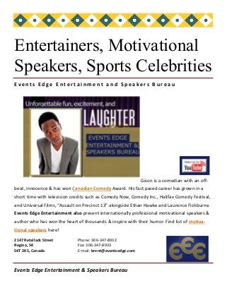 Events Edge Entertainment & Speakers Bureau
2147 Retallack Street
Regina, SK
S4T 2K5, Canada
Business Name
O r g a n i z a t i o n
Phone: 306-347-8932
Fax: 306-347-8933
E-mail: brent@eventsedge.com
Gison is a comedian with an off-
beat, innocence & has won Canadian Comedy Award. His fast paced career has grown in a
short time with television credits such as Comedy Now, Comedy Inc., Halifax Comedy Festival,
and Universal Films, “Assault on Precinct 13” alongside Ethan Hawke and Laurence Fishburne.
Events Edge Entertainment also present internationally professional motivational speakers &
author who has won the heart of thousands & inspire with their humor. Find list of motiva-
tional speakers here!
Entertainers, Motivational
Speakers, Sports Celebrities
Eve nt s Ed g e E n te r ta i n m e n t a n d S p e a ke rs B u r e a u
 