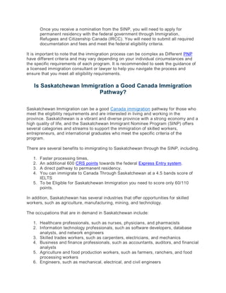 Once you receive a nomination from the SINP, you will need to apply for
permanent residency with the federal government through Immigration,
Refugees and Citizenship Canada (IRCC). You will need to submit all required
documentation and fees and meet the federal eligibility criteria.
It is important to note that the immigration process can be complex as Different PNP
have different criteria and may vary depending on your individual circumstances and
the specific requirements of each program. It is recommended to seek the guidance of
a licensed immigration consultant or lawyer to help you navigate the process and
ensure that you meet all eligibility requirements.
Is Saskatchewan Immigration a Good Canada Immigration
Pathway?
Saskatchewan Immigration can be a good Canada immigration pathway for those who
meet the eligibility requirements and are interested in living and working in the
province. Saskatchewan is a vibrant and diverse province with a strong economy and a
high quality of life, and the Saskatchewan Immigrant Nominee Program (SINP) offers
several categories and streams to support the immigration of skilled workers,
entrepreneurs, and international graduates who meet the specific criteria of the
program.
There are several benefits to immigrating to Saskatchewan through the SINP, including.
1. Faster processing times,
2. An additional 600 CRS points towards the federal Express Entry system.
3. A direct pathway to permanent residency.
4. You can immigrate to Canada Through Saskatchewan at a 4.5 bands score of
IELTS
5. To be Eligible for Saskatchewan Immigration you need to score only 60/110
points.
In addition, Saskatchewan has several industries that offer opportunities for skilled
workers, such as agriculture, manufacturing, mining, and technology.
The occupations that are in demand in Saskatchewan include:
1. Healthcare professionals, such as nurses, physicians, and pharmacists
2. Information technology professionals, such as software developers, database
analysts, and network engineers
3. Skilled trades workers, such as carpenters, electricians, and mechanics
4. Business and finance professionals, such as accountants, auditors, and financial
analysts
5. Agriculture and food production workers, such as farmers, ranchers, and food
processing workers
6. Engineers, such as mechanical, electrical, and civil engineers
 