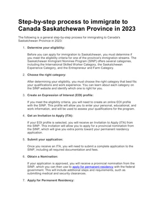 Step-by-step process to immigrate to
Canada Saskatchewan Province in 2023
The following is a general step-by-step process for immigrating to Canada's
Saskatchewan Province in 2023:
1. Determine your eligibility:
Before you can apply for immigration to Saskatchewan, you must determine if
you meet the eligibility criteria for one of the province's immigration streams. The
Saskatchewan Immigrant Nominee Program (SINP) offers several categories,
including the International Skilled Worker Category, the Saskatchewan
Experience Category, and the Entrepreneur and Farm Category.
2. Choose the right category:
After determining your eligibility, you must choose the right category that best fits
your qualifications and work experience. You can learn about each category on
the SINP website and identify which one is right for you.
3. Create an Expression of Interest (EOI) profile:
If you meet the eligibility criteria, you will need to create an online EOI profile
with the SINP. This profile will allow you to enter your personal, educational, and
work information, and will be used to assess your qualifications for the program.
4. Get an Invitation to Apply (ITA):
If your EOI profile is selected, you will receive an Invitation to Apply (ITA) from
the SINP. This invitation will allow you to apply for a provincial nomination from
the SINP, which will give you extra points toward your permanent residency
application.
5. Submit your application:
Once you receive an ITA, you will need to submit a complete application to the
SINP, including all required documentation and fees.
6. Obtain a Nomination:
If your application is approved, you will receive a provincial nomination from the
SINP, which you can then use to apply for permanent residency with the federal
government. This will include additional steps and requirements, such as
submitting medical and security clearances.
7. Apply for Permanent Residency:
 