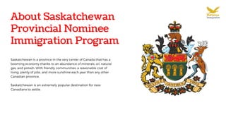 About Saskatchewan
Provincial Nominee
Immigration Program
Saskatchewan is a province in the very center of Canada that has a
booming economy thanks to an abundance of minerals, oil, natural
gas, and potash. With friendly communities, a reasonable cost of
living, plenty of jobs, and more sunshine each year than any other
Canadian province,
Saskatchewan is an extremely popular destination for new
Canadians to settle.
 