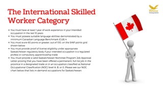 The International Skilled
Worker Category
You must have at least 1 year of work experience in your intended
occupation in the last 10 years
You must possess suitable language abilities demonstrated by a
minimum Canadian Language Benchmark (CLB) 4
You must score 60 points or greater, out of 100, on the SINP points grid
shown below
You must provide proof of license eligibility under appropriate
Saskatchewan regulatory body if your intended occupation is a regulated
profess or compulsory apprenticeship trade
You must provide a valid Saskatchewan Nominee Program Job Approval
Letter proving that you have been offered a permanent, full-tie job in the
province in a designated trade or in an occupation classified as National
Occupational Classification (NOC) level A, B, or 0. Please see our NOC
chart below that lists in-demand occupations for Saskatchewan.
 