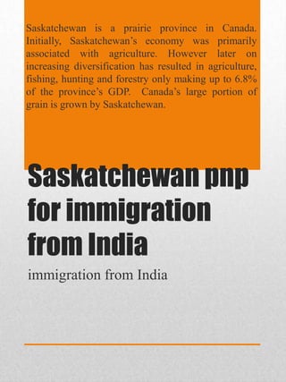 Saskatchewan is a prairie province in Canada.
Initially, Saskatchewan’s economy was primarily
associated with agriculture. However later on
increasing diversification has resulted in agriculture,
fishing, hunting and forestry only making up to 6.8%
of the province’s GDP. Canada’s large portion of
grain is grown by Saskatchewan.

Saskatchewan pnp
for immigration
from India
immigration from India

 
