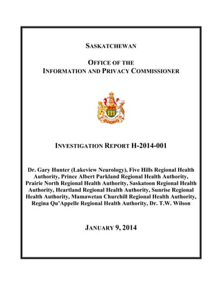 SASKATCHEWAN
OFFICE OF THE
INFORMATION AND PRIVACY COMMISSIONER

INVESTIGATION REPORT H-2014-001
Dr. Gary Hunter (Lakeview Neurology), Five Hills Regional Health
Authority, Prince Albert Parkland Regional Health Authority,
Prairie North Regional Health Authority, Saskatoon Regional Health
Authority, Heartland Regional Health Authority, Sunrise Regional
Health Authority, Mamawetan Churchill Regional Health Authority,
Regina Qu’Appelle Regional Health Authority, Dr. T.W. Wilson

JANUARY 9, 2014

 