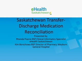 Saskatchewan Transfer-
Discharge Medication
Reconciliation
Presented by
Rhonda Pearce BSP Clinical Informatics Specialist
eHealth Saskatchewan
Kim Borschowa BSP Director of Pharmacy Weyburn
General Hospital
 