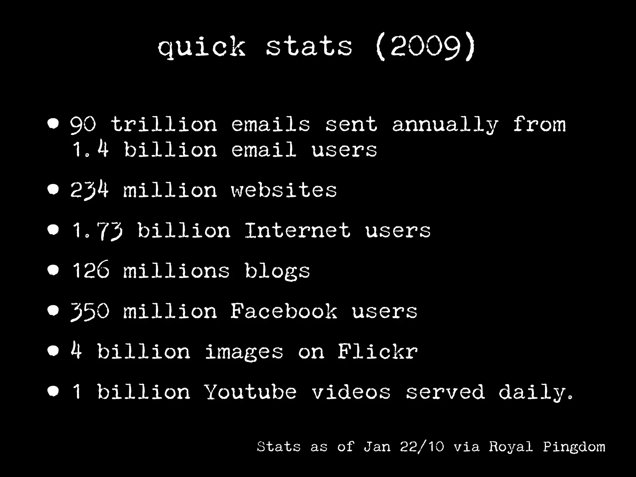 quick stats (2009)

• 90 trillion emails sent annually from
  1.4 billion email users

• 234 million websites
• 1.73 billion Internet users
• 126 millions blogs
• 350 million Facebook users
• 4 billion images on Flickr
• 1 billion Youtube videos served         daily.

               Stats as of Jan 22/10 via Royal Pingdom
 